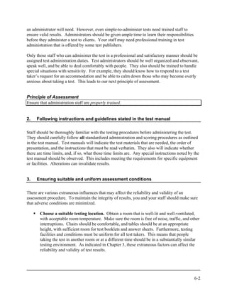 an administrator will need. However, even simple-to-administer tests need trained staff to
ensure valid results. Administrators should be given ample time to learn their responsibilities
before they administer a test to clients. Your staff may need professional training in test
administration that is offered by some test publishers.

Only those staff who can administer the test in a professional and satisfactory manner should be
assigned test administration duties. Test administrators should be well organized and observant,
speak well, and be able to deal comfortably with people. They also should be trained to handle
special situations with sensitivity. For example, they should know how to respond to a test
taker’s request for an accommodation and be able to calm down those who may become overly
anxious about taking a test. This leads to our next principle of assessment.


Principle of Assessment
Ensure that administration staff are properly trained.


2.   Following instructions and guidelines stated in the test manual


Staff should be thoroughly familiar with the testing procedures before administering the test.
They should carefully follow all standardized administration and scoring procedures as outlined
in the test manual. Test manuals will indicate the test materials that are needed, the order of
presentation, and the instructions that must be read verbatim. They also will indicate whether
there are time limits, and, if so, what those time limits are. Any special instructions noted by the
test manual should be observed. This includes meeting the requirements for specific equipment
or facilities. Alterations can invalidate results.


3.   Ensuring suitable and uniform assessment conditions


There are various extraneous influences that may affect the reliability and validity of an
assessment procedure. To maintain the integrity of results, you and your staff should make sure
that adverse conditions are minimized.

       Choose a suitable testing location. Obtain a room that is well-lit and well-ventilated,
       with acceptable room temperature. Make sure the room is free of noise, traffic, and other
       interruptions. Chairs should be comfortable, and tables should be at an appropriate
       height, with sufficient room for test booklets and answer sheets. Furthermore, testing
       facilities and conditions must be uniform for all test takers. This means that people
       taking the test in another room or at a different time should be in a substantially similar
       testing environment. As indicated in Chapter 3, these extraneous factors can affect the
       reliability and validity of test results.




                                                                                                  6-2
 