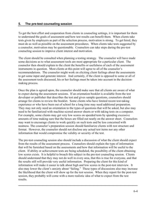 5.   The pre-test counseling session


To get the best effort and cooperation from clients in counseling settings, it is important for them
to understand the goals of assessment and how test results can benefit them. When clients take
tests given by employers as part of the selection process, motivation is strong. To get hired, they
must do as well as possible on the assessment procedures. When clients take tests suggested by
a counselor, motivation may be questionable. Counselors can take steps during the pre-test
counseling session to improve client interest and motivation.

The client should be consulted when planning a testing strategy. The counselor will have made
some decisions as to what assessment tools are most appropriate for a particular client. The
counselor then should explain to the client the benefits or usefulness of each of the assessment
instruments in question. Most clients at this point will agree to all of the counselor’s
recommendations. The counselor might work on eliciting client feelings about the assessments
to get some input and generate interest. And certainly, if the client is opposed to some or all of
the assessment tools discussed, his or her feelings must be taken into account in the decision-
making process.

Once the plan is agreed upon, the counselor should make sure that all clients are aware of what
to expect during the assessment sessions. If an orientation booklet is available from the test
developer or publisher that describes the test and gives sample questions, counselors should
arrange for clients to review the booklet. Some clients who have limited recent test-taking
experience or who have been out of school for a long time may need additional preparation.
They may not only need an orientation to the types of questions that will be asked, but also may
need to be familiarized with machine-scored answer sheets or with taking tests on a computer.
For example, some clients may get very low scores on speeded tests by spending excessive
amounts of time making sure that the boxes are filled out neatly on the answer sheet. Counselors
may want to encourage clients to work quickly on such tests and be less concerned with
neatness. The counselor’s preparation session should familiarize clients with test structure and
format. However, the counselor should not disclose any actual test items nor any other
information that would compromise the validity or security of the test.

The pre-test counseling session also should include a discussion of what the client should expect
from the results of the assessment process. Counselors should explain the type of information
that will be furnished based on the assessments and how that information will be useful to the
client. If ability or achievement tests are being scheduled, the possibility of the client obtaining
low scores exists. It is helpful to broach this subject in the pre-test counseling session. Clients
should understand that they may not do well in every area, that this is true for everyone, and that
the results still will provide very useful information. Preparing the client for this kind of
information will make it easier to talk about high and low scores in the post-test interview. It
also may lower the client’s anxiety about “failing.” These types of discussions also may increase
the likelihood that the client will show up for the test session. When they report for the post-test
session, they probably will come with a more realistic idea of what to expect from the test
results.


                                                                                                6-4
 