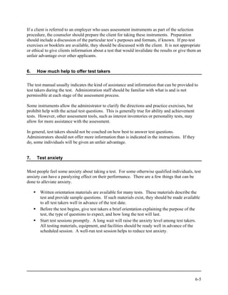 If a client is referred to an employer who uses assessment instruments as part of the selection
procedure, the counselor should prepare the client for taking these instruments. Preparation
should include a discussion of the particular test’s purposes and formats, if known. If pre-test
exercises or booklets are available, they should be discussed with the client. It is not appropriate
or ethical to give clients information about a test that would invalidate the results or give them an
unfair advantage over other applicants.


6.   How much help to offer test takers


The test manual usually indicates the kind of assistance and information that can be provided to
test takers during the test. Administration staff should be familiar with what is and is not
permissible at each stage of the assessment process.

Some instruments allow the administrator to clarify the directions and practice exercises, but
prohibit help with the actual test questions. This is generally true for ability and achievement
tests. However, other assessment tools, such as interest inventories or personality tests, may
allow for more assistance with the assessment.

In general, test takers should not be coached on how best to answer test questions.
Administrators should not offer more information than is indicated in the instructions. If they
do, some individuals will be given an unfair advantage.


7.   Test anxiety


Most people feel some anxiety about taking a test. For some otherwise qualified individuals, test
anxiety can have a paralyzing effect on their performance. There are a few things that can be
done to alleviate anxiety.

       Written orientation materials are available for many tests. These materials describe the
       test and provide sample questions. If such materials exist, they should be made available
       to all test takers well in advance of the test date.
       Before the test begins, give test takers a brief orientation explaining the purpose of the
       test, the type of questions to expect, and how long the test will last.
       Start test sessions promptly. A long wait will raise the anxiety level among test takers.
       All testing materials, equipment, and facilities should be ready well in advance of the
       scheduled session. A well-run test session helps to reduce test anxiety.




                                                                                                   6-5
 