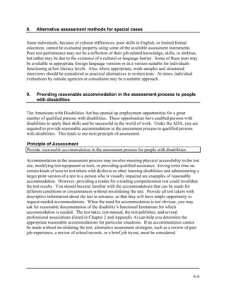 8.   Alternative assessment methods for special cases


Some individuals, because of cultural differences, poor skills in English, or limited formal
education, cannot be evaluated properly using some of the available assessment instruments.
Poor test performance may not be a reflection of their job-related knowledge, skills, or abilities,
but rather may be due to the existence of a cultural or language barrier. Some of these tests may
be available in appropriate foreign language versions or in a version suitable for individuals
functioning at low literacy levels. Also, where appropriate, work samples and structured
interviews should be considered as practical alternatives to written tests. At times, individual
evaluations by outside agencies or consultants may be a suitable approach.


9.   Providing reasonable accommodation in the assessment process to people
     with disabilities


The Americans with Disabilities Act has opened up employment opportunities for a great
number of qualified persons with disabilities. These opportunities have enabled persons with
disabilities to apply their skills and be successful in the world of work. Under the ADA, you are
required to provide reasonable accommodation in the assessment process to qualified persons
with disabilities. This leads to our next principle of assessment.

Principle of Assessment
Provide reasonable accommodation in the assessment process for people with disabilities.

Accommodation in the assessment process may involve ensuring physical accessibility to the test
site, modifying test equipment or tests, or providing qualified assistance. Giving extra time on
certain kinds of tests to test takers with dyslexia or other learning disabilities and administering a
larger print version of a test to a person who is visually impaired are examples of reasonable
accommodation. However, providing a reader for a reading comprehension test could invalidate
the test results. You should become familiar with the accommodations that can be made for
different conditions or circumstances without invalidating the test. Provide all test takers with
descriptive information about the test in advance, so that they will have ample opportunity to
request needed accommodations. When the need for accommodation is not obvious, you may
ask for reasonable documentation of the disability’s functional limitations for which
accommodation is needed. The test taker, test manual, the test publisher, and several
professional associations (listed in Chapter 2 and Appendix A) can help you determine the
appropriate reasonable accommodations for particular situations. If an accommodation cannot
be made without invalidating the test, alternative assessment strategies, such as a review of past
job experience, a review of school records, or a brief job tryout, must be considered.




                                                                                                  6-6
 