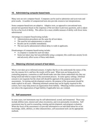 10. Administering computer-based tests


Many tests are now computer-based. Computers can be used to administer and score tests and
print results. A number of computerized tests also provide extensive test interpretations.

Some computer-based tests are adaptive. Adaptive tests, as opposed to conventional tests,
present test questions based on the responses of the test taker to previous questions, and so adjust
for his or her level of ability. This allows for a more reliable measure of ability with fewer items
administered.

Advantages to computer-based testing include:
      Administration procedures are the same for all test takers.
      The need for test administrators is reduced.
      Results can be available immediately.
      The test can be administered without delay to walk-in applicants.

Disadvantages of computer-based testing include:
      A computer is needed for each test taker.
      Some test takers may feel uncomfortable using a computer; this could raise anxiety levels
      and adversely affect scores of these individuals.


11. Obtaining informed consent of test takers


When a test taker gives informed consent, it implies that he or she understands the nature of the
test, the reasons for it, and how the results will be used. When tests are being given for
counseling purposes, counselors or staff should make sure that clients understand why they are
being tested and what to expect of the assessment process. In some agency settings, informed
consent is not required, but the client still should be apprised of the purpose and nature of
assessments. In training and development contexts, the purpose of the assessment should be
made explicit in all cases. Obtaining informed consent may not be legally required in this
context, but it may help protect an organization from liability. Obtaining written consent does
not relieve the organization of legal liability if applicable laws are violated.


12. Self assessment

In some cases, test instruments may be self-administered, scored, and interpreted. These may
include abilities tests, interest and values inventories, and even personality inventories. Self
assessment may be used in counseling, training and development, and program evaluation.
When the focus of the assessment is to provide information to an individual about his or her
knowledge, skills, abilities, or other characteristics, self-assessment tools can be appropriate
methods.




                                                                                                   6-7
 