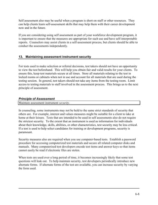 Self assessment also may be useful when a program is short on staff or other resources. They
can help clients learn self-assessment skills that may help them with their career development
now and in the future.

If you are considering using self assessment as part of your workforce development program, it
is important to ensure that the measures are appropriate for such use and have self-interpretable
reports. Counselors may assist clients in a self-assessment process, but clients should be able to
conduct the assessments independently.


13. Maintaining assessment instrument security


For tests used to make selection or referral decisions, test takers should not have an opportunity
to view the test beforehand. This will help you obtain fair and valid results for your clients. To
ensure this, keep test materials secure at all times. Store all materials relating to the test in
locked rooms or cabinets when not in use and account for all materials that are used during the
testing session. In general, test takers should not take any items from the testing room. Limit
access to testing materials to staff involved in the assessment process. This brings us to the next
principle of assessment.


Principle of Assessment
Maintain assessment instrument security.

In counseling, some instruments may not be held to the same strict standards of security that
others are. For example, interest and values measures might be suitable for a client to take at
home at their leisure. Tests that are intended to be used in self assessments also do not require
the strictest security. To the extent that an instrument is used as information for individuals
about their knowledge, skills, abilities, or other characteristics, test security may be less critical.
If a test is used to help select candidates for training or development programs, security is
paramount.

Security measures also are required when you use computer-based tests. Establish a password
procedure for accessing computerized test materials and secure all related computer disks and
manuals. Many computerized test developers encode test items and answer keys so that items
cannot easily be read if electronic files are stolen.

When tests are used over a long period of time, it becomes increasingly likely that some test
questions will leak out. To help maintain security, test developers periodically introduce new
alternate forms. If alternate forms of the test are available, you can increase security by varying
the form used.




                                                                                                     6-8
 