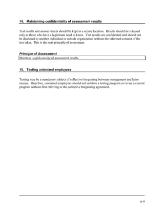 14. Maintaining confidentiality of assessment results


Test results and answer sheets should be kept in a secure location. Results should be released
only to those who have a legitimate need to know. Test results are confidential and should not
be disclosed to another individual or outside organization without the informed consent of the
test taker. This is the next principle of assessment.


Principle of Assessment
Maintain confidentiality of assessment results.


15. Testing unionized employees


Testing may be a mandatory subject of collective bargaining between management and labor
unions. Therefore, unionized employers should not institute a testing program or revise a current
program without first referring to the collective bargaining agreement.




                                                                                             6-9
 