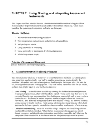 CHAPTER 7               Using, Scoring, and Interpreting Assessment
                        Instruments

This chapter describes some of the most common assessment instrument scoring procedures.
It discusses how to properly interpret results and how to use them effectively. Other issues
regarding the proper use of assessment tools also are discussed.

Chapter Highlights

     1. Assessment instrument scoring procedures
     2. Test interpretation methods: norm and criterion-referenced tests
     3. Interpreting test results
     4. Using test results in counseling
     5. Using test results in training and development programs
     6. Minimizing adverse impact



Principle of Assessment Discussed
Ensure that scores are interpreted properly.


1.    Assessment instrument scoring procedures


Test publishers may offer one or more ways to score the tests you purchase. Available options
may range from hand scoring by your staff to machine scanning and scoring done by the
publisher. All options have their advantages and disadvantages. When you select the tests for
use, investigate the available scoring options. Your staff’s time, turnaround time for test results,
and cost may all play a part in your purchasing decision.

     Hand scoring. The answer sheet is scored by counting the number of correct responses or
     by categorizing responses, often with the aid of a stencil. These scores may then have to be
     converted from the raw score count to a form that is more meaningful, such as a percentile or
     standard score. Staff must be trained on proper hand scoring procedures and raw score
     conversion. This method is more prone to error than machine scoring. To improve accuracy,
     scoring should be double checked. Hand scoring a test may take more time and effort, but it
     also may be the least expensive method when there are only a small number of tests to score.
     Computer-based scoring. Tests can be scored using a computer and test scoring software
     purchased from the test publisher. When the test is administered in a paper-and-pencil
     format, raw scores and identification information must be key-entered by staff following the
     completion of the test session. Converted scores and interpretive reports can be printed


                                                                                                 7-1
 