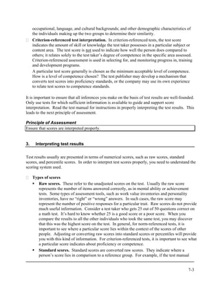 occupational, language, and cultural backgrounds; and other demographic characteristics of
     the individuals making up the two groups to determine their similarity.
     Criterion-referenced test interpretation. In criterion-referenced tests, the test score
     indicates the amount of skill or knowledge the test taker possesses in a particular subject or
     content area. The test score is not used to indicate how well the person does compared to
     others; it relates solely to the test taker’s degree of competence in the specific area assessed.
     Criterion-referenced assessment is used in selecting for, and monitoring progress in, training
     and development programs.
     A particular test score generally is chosen as the minimum acceptable level of competence.
     How is a level of competence chosen? The test publisher may develop a mechanism that
     converts test scores into proficiency standards, or the company may use its own experience
     to relate test scores to competence standards.

It is important to ensure that all inferences you make on the basis of test results are well-founded.
Only use tests for which sufficient information is available to guide and support score
interpretation. Read the test manual for instructions in properly interpreting the test results. This
leads to the next principle of assessment.

Principle of Assessment
Ensure that scores are interpreted properly.


3.    Interpreting test results


Test results usually are presented in terms of numerical scores, such as raw scores, standard
scores, and percentile scores. In order to interpret test scores properly, you need to understand the
scoring system used.

     Types of scores
        Raw scores. These refer to the unadjusted scores on the test. Usually the raw score
        represents the number of items answered correctly, as in mental ability or achievement
        tests. Some types of assessment tools, such as work value inventories and personality
        inventories, have no “right” or “wrong” answers. In such cases, the raw score may
        represent the number of positive responses for a particular trait. Raw scores do not provide
        much useful information. Consider a test taker who gets 25 out of 50 questions correct on
        a math test. It’s hard to know whether 25 is a good score or a poor score. When you
        compare the results to all the other individuals who took the same test, you may discover
        that this was the highest score on the test. In general, for norm-referenced tests, it is
        important to see where a particular score lies within the context of the scores of other
        people. Adjusting or converting raw scores into standard scores or percentiles will provide
        you with this kind of information. For criterion-referenced tests, it is important to see what
        a particular score indicates about proficiency or competence.
        Standard scores. Standard scores are converted raw scores. They indicate where a
        person’s score lies in comparison to a reference group. For example, if the test manual


                                                                                                   7-3
 