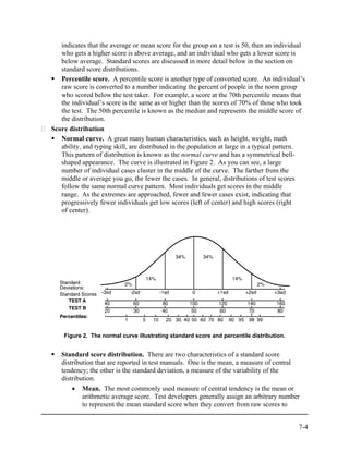 indicates that the average or mean score for the group on a test is 50, then an individual
   who gets a higher score is above average, and an individual who gets a lower score is
   below average. Standard scores are discussed in more detail below in the section on
   standard score distributions.
   Percentile score. A percentile score is another type of converted score. An individual’s
   raw score is converted to a number indicating the percent of people in the norm group
   who scored below the test taker. For example, a score at the 70th percentile means that
   the individual’s score is the same as or higher than the scores of 70% of those who took
   the test. The 50th percentile is known as the median and represents the middle score of
   the distribution.
Score distribution
   Normal curve. A great many human characteristics, such as height, weight, math
   ability, and typing skill, are distributed in the population at large in a typical pattern.
   This pattern of distribution is known as the normal curve and has a symmetrical bell-
   shaped appearance. The curve is illustrated in Figure 2. As you can see, a large
   number of individual cases cluster in the middle of the curve. The farther from the
   middle or average you go, the fewer the cases. In general, distributions of test scores
   follow the same normal curve pattern. Most individuals get scores in the middle
   range. As the extremes are approached, fewer and fewer cases exist, indicating that
   progressively fewer individuals get low scores (left of center) and high scores (right
   of center).




    Figure 2. The normal curve illustrating standard score and percentile distribution.


   Standard score distribution. There are two characteristics of a standard score
   distribution that are reported in test manuals. One is the mean, a measure of central
   tendency; the other is the standard deviation, a measure of the variability of the
   distribution.
       • Mean. The most commonly used measure of central tendency is the mean or
           arithmetic average score. Test developers generally assign an arbitrary number
           to represent the mean standard score when they convert from raw scores to


                                                                                           7-4
 