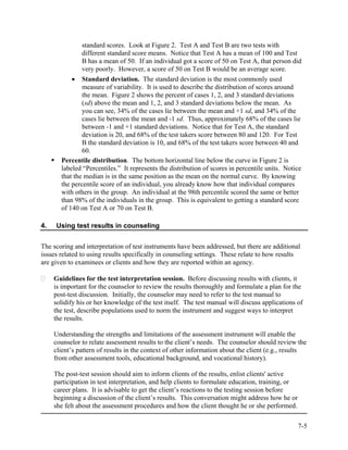 standard scores. Look at Figure 2. Test A and Test B are two tests with
               different standard score means. Notice that Test A has a mean of 100 and Test
               B has a mean of 50. If an individual got a score of 50 on Test A, that person did
               very poorly. However, a score of 50 on Test B would be an average score.
           • Standard deviation. The standard deviation is the most commonly used
               measure of variability. It is used to describe the distribution of scores around
               the mean. Figure 2 shows the percent of cases 1, 2, and 3 standard deviations
               (sd) above the mean and 1, 2, and 3 standard deviations below the mean. As
               you can see, 34% of the cases lie between the mean and +1 sd, and 34% of the
               cases lie between the mean and -1 sd. Thus, approximately 68% of the cases lie
               between -1 and +1 standard deviations. Notice that for Test A, the standard
               deviation is 20, and 68% of the test takers score between 80 and 120. For Test
               B the standard deviation is 10, and 68% of the test takers score between 40 and
               60.
       Percentile distribution. The bottom horizontal line below the curve in Figure 2 is
       labeled “Percentiles.” It represents the distribution of scores in percentile units. Notice
       that the median is in the same position as the mean on the normal curve. By knowing
       the percentile score of an individual, you already know how that individual compares
       with others in the group. An individual at the 98th percentile scored the same or better
       than 98% of the individuals in the group. This is equivalent to getting a standard score
       of 140 on Test A or 70 on Test B.

4.   Using test results in counseling


The scoring and interpretation of test instruments have been addressed, but there are additional
issues related to using results specifically in counseling settings. These relate to how results
are given to examinees or clients and how they are reported within an agency.

     Guidelines for the test interpretation session. Before discussing results with clients, it
     is important for the counselor to review the results thoroughly and formulate a plan for the
     post-test discussion. Initially, the counselor may need to refer to the test manual to
     solidify his or her knowledge of the test itself. The test manual will discuss applications of
     the test, describe populations used to norm the instrument and suggest ways to interpret
     the results.

     Understanding the strengths and limitations of the assessment instrument will enable the
     counselor to relate assessment results to the client’s needs. The counselor should review the
     client’s pattern of results in the context of other information about the client (e.g., results
     from other assessment tools, educational background, and vocational history).

     The post-test session should aim to inform clients of the results, enlist clients' active
     participation in test interpretation, and help clients to formulate education, training, or
     career plans. It is advisable to get the client’s reactions to the testing session before
     beginning a discussion of the client’s results. This conversation might address how he or
     she felt about the assessment procedures and how the client thought he or she performed.

                                                                                                   7-5
 