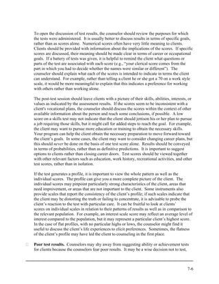To open the discussion of test results, the counselor should review the purposes for which
the tests were administered. It is usually better to discuss results in terms of specific goals,
rather than as scores alone. Numerical scores often have very little meaning to clients.
Clients should be provided with information about the implications of the scores. If specific
scores are discussed, their meaning should be made clear in terms of career or occupational
goals. If a battery of tests was given, it is helpful to remind the client what questions or
parts of the test are associated with each score (e.g., “your clerical score comes from the
part in which you had to decide whether the names were similar or different”). The
counselor should explain what each of the scores is intended to indicate in terms the client
can understand. For example, rather than telling a client he or she got a 70 on a work style
scale, it would be more meaningful to explain that this indicates a preference for working
with others rather than working alone.

The post-test session should leave clients with a picture of their skills, abilities, interests, or
values as indicated by the assessment results. If the scores seem to be inconsistent with a
client's vocational plans, the counselor should discuss the scores within the context of other
available information about the person and reach some conclusions, if possible. A low
score on a skills test may not indicate that the client should jettison his or her plan to pursue
a job requiring those skills, but it might call for added steps to reach the goal. For example,
the client may want to pursue more education or training to obtain the necessary skills.
Your program can help the client obtain the necessary preparation to move forward toward
the client’s goals. In some cases, the client may want to consider changing career plans, but
this should never be done on the basis of one test score alone. Results should be conveyed
in terms of probabilities, rather than as definitive predictions. It is important to suggest
options to clients rather than closing career doors. Test scores should be viewed together
with other relevant factors such as education, work history, recreational activities, and other
test scores, rather than in isolation.

If the test generates a profile, it is important to view the whole pattern as well as the
individual scores. The profile can give you a more complete picture of the client. The
individual scores may pinpoint particularly strong characteristics of the client, areas that
need improvement, or areas that are not important to the client. Some instruments also
provide scales that report the consistency of the client’s profile; if such scales indicate that
the client may be distorting the truth or failing to concentrate, it is advisable to probe the
client’s reaction to the test with particular care. It can be fruitful to look at clients’
scores on individual scales in relation to their patterns of results as well as in comparison to
the relevant population. For example, an interest scale score may reflect an average level of
interest compared to the population, but it may represent a particular client’s highest score.
In the case of flat profiles, with no particular highs or lows, the counselor might find it
useful to discuss the client’s life experiences to elicit preferences. Sometimes, the flatness
of the client’s profile may have led the client to counseling in the first place.

Poor test results. Counselors may shy away from suggesting ability or achievement tests
for clients because the counselors fear poor results. It may be a wise decision not to test,



                                                                                               7-6
 