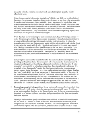 especially when the available assessment tools are not appropriate given the client’s
educational level.

Often, however, useful information about clients’’ abilities and skills can best be obtained
from tests. In such cases, it can be a disservice to clients not to test them. One argument in
favor of testing is that many clients, especially if they are reserved or inarticulate, may
produce more positive test results than the counselor anticipates. In such cases, test scores
may introduce many possible career directions to discuss with the client. Another argument
for testing is that clients are best positioned for vocational choice if they show their
strengths and weaknesses. They also can seek education and training to help improve their
weaknesses and maybe even make them strengths.

When the client and counselor agree to an assessment plan, they are forming a contract of
sorts. The client agrees to take the assessment instruments with sufficient concentration to
produce valid results and to participate actively in the post-test session. In return, the
counselor agrees to review the assessment results with the client and to work with the client
in integrating the results with all other client information to help formulate a vocational
plan. Both the counselor and client should recognize that low scores are possible. Low
scores should not be given undue weight in the test interpretation session, but they also
should not be overlooked or downplayed. If recognized as a possibility before the
assessment takes place, low scores can be treated as useful information, not as barriers to
discussion.

Conveying low scores can be uncomfortable for the counselor, but it is an important part of
providing feedback to a client. The counselor’s role is to discuss the client’s scores with
objectivity and empathy, without being judgmental, moralistic, or showing pity. It is the
counselor’s responsibility to help clients understand their strengths and weaknesses. If a
score falls below the counselor’s and/or the client’s expectations, the counselor could
explore reasons for the discrepancy (e.g., poor mathematics scores might indicate the client
has “rusty” math skills), but should not necessarily downplay the validity of the score. If
the area of weakness impinges on the client’s vocational plans, those plans could either be
rethought or the counselor might discuss ways to compensate for the weakness, such as
remediation. Most importantly, the test score should not be regarded as the last word on a
client’s aptitude or motivation; the whole-person approach asserts that other test scores,
educational and vocational history, interests, and life experiences also must be considered.

Conducting group test interpretation. Group sessions allow counselors to use their time
more efficiently, while giving clients the opportunity to interact with peers. A well-run
group session can help the client to stay focused on the task. It also can generate questions
that might be of interest to clients who might not have thought to raise those questions in
individual sessions.

The major function of the group test interpretation session is to convey information about
the test results to a number of clients at one time. Self assessments are ideal for group
interpretations since results are written for the client. The counselor presents information
about the test, explains what the scores mean, and shows how to use the results in career


                                                                                           7-7
 