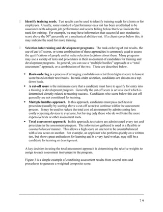 Identify training needs. Test results can be used to identify training needs for clients or for
employees. Usually, some standard of performance on a test has been established to be
associated with adequate job performance and scores falling below that level indicate the
need for training. For example, we may have information that successful auto mechanics
score above the 50th percentile on a mechanical abilities test. If a client scores below this, it
may indicate the need for more training.

Selection into training and development programs. The rank-ordering of test results, the
use of cut-off scores, or some combination of these approaches is commonly used to assess
the qualifications of people and to make selection decisions about them. Many programs
may use a variety of tests and procedures in their assessment of candidates for training and
development programs. In general, you can use a “multiple hurdles” approach or a “total
assessment” approach, or a combination of the two. These are described below.

  Rank-ordering is a process of arranging candidates on a list from highest score to lowest
  score based on their test results. In rank-order selection, candidates are chosen on a top-
  down basis.
  A cut-off score is the minimum score that a candidate must have to qualify for entry into
  a training or development program. Generally the cut-off score is set at a level which is
  determined directly related to training success. Candidates who score below this cut-off
  generally are not considered for training.
  Multiple hurdles approach. In this approach, candidates must pass each test or
  procedure (usually by scoring above a cut-off score) to continue within the assessment
  process. It may be used to reduce the total cost of assessment by administering less
  costly screening devices to everyone, but having only those who do well take the more
  expensive tests or other assessment tools.
  Total assessment approach. In this approach, test takers are administered every test and
  procedure in the assessment program. The information gathered is used in a flexible or
  counterbalanced manner. This allows a high score on one test to be counterbalanced
  with a low score on another. For example, an applicant who performs poorly on a written
  test, but shows great enthusiasm for learning and is a very hard worker, may still be a
  candidate for training or development.

A key decision in using the total assessment approach is determining the relative weights to
assign to each assessment instrument in the program.

Figure 3 is a simple example of combining assessment results from several tests and
procedures to generate a weighted composite score.




                                                                                             7-9
 