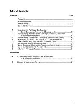 Table of Contents
Chapters                                                                                                              Page

            Foreword......................................................................................................... i
            Acknowledgments ..........................................................................................ii
            Special Notice .................................................................................................ii
            Copyright Information......................................................................................ii

  1         Assessment in Workforce Development:
                Career Counseling, Training, and Development .................................. 1-1
  2         Understanding the Professional and Legal Context of Assessment
                in Workforce Development ................................................................... 2-1
  3         Understanding Test Quality: Concepts of Reliability and Validity............... 3-1
  4         Assessment Tools and Their Uses in Workforce Development ............... 4-1
  5         How to Select Tests: Standards for Evaluating Tests ................................ 5-1
  6         Administering Assessment Instruments ...................................................... 6-1
  7         Using, Scoring, and Interpreting Assessment Instruments ......................... 7-1
  8         Issues and Concerns with Assessment ...................................................... 8-1
  9         A Review: Principles of Assessment.......................................................... 9-1

Appendices

  A        Sources of Additional Information on Assessment
               in Workforce Development ...................................................................A-1

  B        Glossary of Assessment Terms ...................................................................B-1




                                                                                                                             v
 