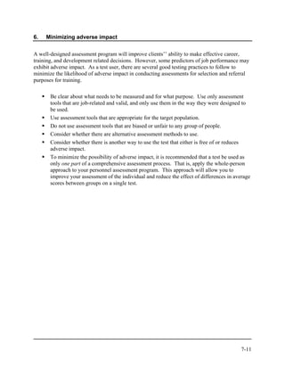 6.   Minimizing adverse impact


A well-designed assessment program will improve clients’’ ability to make effective career,
training, and development related decisions. However, some predictors of job performance may
exhibit adverse impact. As a test user, there are several good testing practices to follow to
minimize the likelihood of adverse impact in conducting assessments for selection and referral
purposes for training.

       Be clear about what needs to be measured and for what purpose. Use only assessment
       tools that are job-related and valid, and only use them in the way they were designed to
       be used.
       Use assessment tools that are appropriate for the target population.
       Do not use assessment tools that are biased or unfair to any group of people.
       Consider whether there are alternative assessment methods to use.
       Consider whether there is another way to use the test that either is free of or reduces
       adverse impact.
       To minimize the possibility of adverse impact, it is recommended that a test be used as
       only one part of a comprehensive assessment process. That is, apply the whole-person
       approach to your personnel assessment program. This approach will allow you to
       improve your assessment of the individual and reduce the effect of differences in average
       scores between groups on a single test.




                                                                                            7-11
 