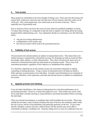 2.   Test anxiety


Many people are intimidated at the mere thought of taking a test. Some may fear that testing will
expose their weaknesses, and some may fear that tests will not measure what they really can do
on the job. Also, some people may view certain tests as an invasion of privacy. This is
especially true of personality tests.

Fear or mistrust of tests can lower the scores of some otherwise qualified candidates or clients.
To reduce these feelings, it is important to take the time to explain a few things about the testing
program before administering a test. Any explanation should, at a minimum, cover the following
topics:

       why the test is being administered,
       confidentiality of test results, and
       how the test results will be used in the assessment process.


3.   Fallibility of test scores


All assessment tools and procedures are subject to measurement errors. This means that a test
neither measures a characteristic with perfect accuracy for all people nor fully accounts for their
knowledge, skills, abilities, or other characteristics. Thus, there will always be some errors in
selection or referral decisions that are made based on assessment results. This is true of all
assessment procedures, regardless of how objective or standardized they might be.

It is, therefore, important not to rely entirely on any one assessment instrument in making
counseling or training decisions. Using a variety of assessment tools will help you obtain a
fuller and more accurate picture of an individual. Consider such information as an evaluation of
a person’s education, work experience, and other job-relevant factors in addition to standardized
test results.


4.   Appeals process and retesting


Every test taker should have a fair chance to demonstrate his or her best performance on an
assessment procedure. However, at times this might not occur. If the results may not be valid
for an individual, consider retesting or using alternative assessment procedures before screening
the individual.

There are external circumstances or conditions that could invalidate the test results. These may
include the test taker’s state of mind or health at the time of the test, the conditions under which
the test is given, and his or her familiarity with particular questions on the test. To give some
specific examples, a person who has a child at home with the measles may not be able to
concentrate on taking a vocabulary test. Someone sitting next to a noisy air conditioner may not


                                                                                                 8-2
 