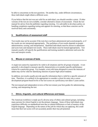 be able to concentrate on the test questions. On another day, under different circumstances,
these individuals might obtain a different score.

If you believe that the test was not valid for an individual, you should consider a retest. If other
versions of the test are not available, consider alternative means of assessment. Check the test
manual for advice from the publisher regarding retesting. It is advisable to develop a policy on
handling complaints regarding testing and appeals for retesting, so that these concerns can be
resolved fairly and consistently.


5.   Qualifications of assessment staff


Test results may not be accurate if the tests have not been administered and scored properly, or if
the results are not interpreted appropriately. The usefulness of test results depends on proper
administration, scoring, and interpretation. Qualified individuals must be chosen to administer
and score tests and interpret test results. These individuals must be trained appropriately. Test
manuals usually will specify the qualifications and training needed to administer and score the
tests and interpret results.


6.   Misuse or overuse of tests


A single test cannot be expected to be valid in all situations and for all groups of people. A test
generally is developed to measure specific characteristics or to predict specific performance
criteria for a particular group. For example, a test with items designed to assess the interests of
adults may not be valid for identifying interests of junior high school students.

In addition, test results usually provide specific information that is valid for a specific amount of
time. Therefore, it is unlikely to be appropriate to consider a client for entry into a career
development program based on his or her test scores on a proficiency test taken 5 years earlier.

The test manual and independent reviews of the test remain your best guides for administering,
scoring, and interpreting the test.


7.   Ethnic, linguistic, and cultural differences and biases


The American workforce is made up of a diverse array of ethnic and cultural groups, including
many persons for whom English is not the primary language. Some of these individuals may
experience difficulty on standardized tests due to cultural differences or lack of mastery of the
English language. Depending on the nature of the job for which they are applying, this could
mean that their test scores will not accurately predict their true job potential.




                                                                                                  8-3
 