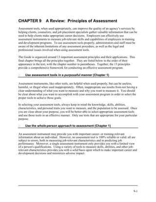CHAPTER 9              A Review: Principles of Assessment
Assessment tools, when used appropriately, can improve the quality of an agency’s services by
helping clients, counselors, and job placement specialists gather valuable information that can be
used to help clients make appropriate career decisions. Employers can effectively use
assessment instruments to measure job-relevant skills and capabilities of employees in training
and development programs. To use assessment tools properly, administrators and staff must be
aware of the inherent limitations of any assessment procedure, as well as the legal and
professional issues involved when using assessment tools.

The Guide is organized around 13 important assessment principles and their applications. This
final chapter brings all the principles together. They are listed below in the order of their
appearance in the text, with the chapter number in parentheses. Together, the 13 principles
provide a comprehensive framework for conducting an effective assessment program.

     Use assessment tools in a purposeful manner (Chapter 1)

Assessment instruments, like other tools, are helpful when used properly, but can be useless,
harmful, or illegal when used inappropriately. Often, inappropriate use results from not having a
clear understanding of what you want to measure and why you want to measure it. You should
be clear about what you want to accomplish with your assessment program in order to select the
proper tools to achieve those goals.

In selecting your assessment tools, always keep in mind the knowledge, skills, abilities,
characteristics, and personal traits you want to measure, and the population to be assessed. Once
you are clear about your purpose, you will be better able to select appropriate assessment tools
and use those tools in an effective manner. Only use tests that are appropriate for your particular
purpose.

     Use the whole-person approach to assessment (Chapter 1)

An assessment instrument may provide you with important career- or training-relevant
information about an individual. However, no assessment tool is 100% reliable or valid; all are
subject to errors, both in measuring job-relevant characteristics and in predicting job
performance. Moreover, a single assessment instrument only provides you with a limited view
of a person's qualifications. Using a variety of tools to measure skills, abilities, and other job-
relevant characteristics provides you with a solid basis upon which to make important career and
development decisions and minimizes adverse impact.




                                                                                                9-1
 