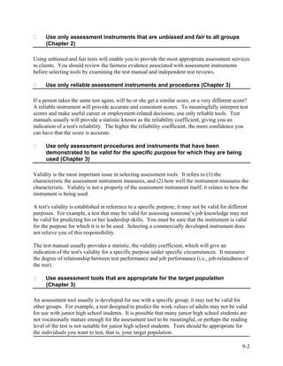 Use only assessment instruments that are unbiased and fair to all groups
     (Chapter 2)

Using unbiased and fair tests will enable you to provide the most appropriate assessment services
to clients. You should review the fairness evidence associated with assessment instruments
before selecting tools by examining the test manual and independent test reviews.

     Use only reliable assessment instruments and procedures (Chapter 3)

If a person takes the same test again, will he or she get a similar score, or a very different score?
A reliable instrument will provide accurate and consistent scores. To meaningfully interpret test
scores and make useful career or employment-related decisions, use only reliable tools. Test
manuals usually will provide a statistic known as the reliability coefficient, giving you an
indication of a test's reliability. The higher the reliability coefficient, the more confidence you
can have that the score is accurate.

     Use only assessment procedures and instruments that have been
     demonstrated to be valid for the specific purpose for which they are being
     used (Chapter 3)

Validity is the most important issue in selecting assessment tools. It refers to (1) the
characteristic the assessment instrument measures, and (2) how well the instrument measures the
characteristic. Validity is not a property of the assessment instrument itself; it relates to how the
instrument is being used.

A test's validity is established in reference to a specific purpose; it may not be valid for different
purposes. For example, a test that may be valid for assessing someone’s job knowledge may not
be valid for predicting his or her leadership skills. You must be sure that the instrument is valid
for the purpose for which it is to be used. Selecting a commercially developed instrument does
not relieve you of this responsibility.

The test manual usually provides a statistic, the validity coefficient, which will give an
indication of the test's validity for a specific purpose under specific circumstances. It measures
the degree of relationship between test performance and job performance (i.e., job-relatedness of
the test).

     Use assessment tools that are appropriate for the target population
     (Chapter 3)

An assessment tool usually is developed for use with a specific group; it may not be valid for
other groups. For example, a test designed to predict the work values of adults may not be valid
for use with junior high school students. It is possible that many junior high school students are
not vocationally mature enough for the assessment tool to be meaningful, or perhaps the reading
level of the test is not suitable for junior high school students. Tests should be appropriate for
the individuals you want to test, that is, your target population.

                                                                                                   9-2
 