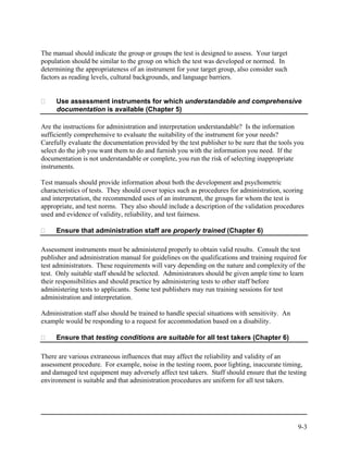 The manual should indicate the group or groups the test is designed to assess. Your target
population should be similar to the group on which the test was developed or normed. In
determining the appropriateness of an instrument for your target group, also consider such
factors as reading levels, cultural backgrounds, and language barriers.


     Use assessment instruments for which understandable and comprehensive
     documentation is available (Chapter 5)

Are the instructions for administration and interpretation understandable? Is the information
sufficiently comprehensive to evaluate the suitability of the instrument for your needs?
Carefully evaluate the documentation provided by the test publisher to be sure that the tools you
select do the job you want them to do and furnish you with the information you need. If the
documentation is not understandable or complete, you run the risk of selecting inappropriate
instruments.

Test manuals should provide information about both the development and psychometric
characteristics of tests. They should cover topics such as procedures for administration, scoring
and interpretation, the recommended uses of an instrument, the groups for whom the test is
appropriate, and test norms. They also should include a description of the validation procedures
used and evidence of validity, reliability, and test fairness.

     Ensure that administration staff are properly trained (Chapter 6)

Assessment instruments must be administered properly to obtain valid results. Consult the test
publisher and administration manual for guidelines on the qualifications and training required for
test administrators. These requirements will vary depending on the nature and complexity of the
test. Only suitable staff should be selected. Administrators should be given ample time to learn
their responsibilities and should practice by administering tests to other staff before
administering tests to applicants. Some test publishers may run training sessions for test
administration and interpretation.

Administration staff also should be trained to handle special situations with sensitivity. An
example would be responding to a request for accommodation based on a disability.

     Ensure that testing conditions are suitable for all test takers (Chapter 6)

There are various extraneous influences that may affect the reliability and validity of an
assessment procedure. For example, noise in the testing room, poor lighting, inaccurate timing,
and damaged test equipment may adversely affect test takers. Staff should ensure that the testing
environment is suitable and that administration procedures are uniform for all test takers.




                                                                                                9-3
 