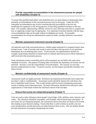 Provide reasonable accommodation in the assessment process for people
     with disabilities (Chapter 6)

To ensure that qualified individuals with disabilities have an equal chance to demonstrate their
potential, accommodations in the assessment process may be necessary. Under the ADA,
reasonable accommodation may involve ensuring physical accessibility to the test site,
modifying test equipment or the testing process, or providing qualified assistance to the test
taker. For example, administering a Braille version of a test, allowing extra time to complete the
test, or supplying a reader may be appropriate. It is important to become familiar with the types
of accommodations that can be made without invalidating test results. If reasonable
accommodation involving test administration cannot be made, consider alternative assessment
strategies.

     Maintain assessment instrument security (Chapter 6)

All materials used in the assessment process, whether paper-and-pencil or computer-based, must
be kept secure. Lack of security may result in some test takers having access to test questions
beforehand, thus invalidating their scores. To prevent this, test administrators should, for
example, keep testing materials in locked rooms or cabinets and limit access to those materials to
staff involved in the assessment process.

Some instruments used in counseling and in self-assessments are not held to the same strict
standards of security. The purpose of testing often will dictate the importance of security for test
materials. Security is also the responsibility of test developers. The security of a test may
become compromised over time. To protect security, test developers periodically introduce new
forms of tests.

     Maintain confidentiality of assessment results (Chapter 6)

Assessment results are highly personal. Workforce development professionals must respect the
test taker’s right to confidentiality. Assessment results should be shared only with those who
have a legitimate need to know. This would include staff involved in interpreting assessment
results or making work-related decisions. Personal information should not be released to other
organizations or individuals without the informed consent of the test taker.

     Ensure that scores are interpreted properly (Chapter 7)

Tests are used to make inferences about people’s knowledge, skills, abilities, traits, interests, and
values. The inferences should be reasonable, well-founded, and not based upon stereotypes. If
test scores are not interpreted properly, the conclusions drawn from them are likely to be invalid,
thus leading to poor decision making. Ensure that there is solid evidence to justify your test
score interpretations and the decisions you make based on those scores. The test manual should
provide instructions for properly interpreting test results.



                                                                                                 9-4
 