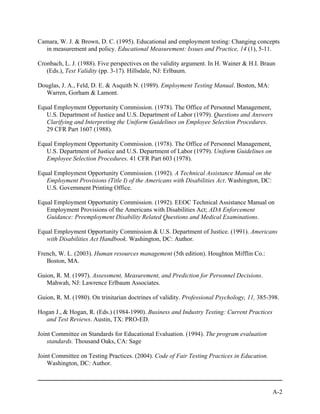 Camara, W. J. & Brown, D. C. (1995). Educational and employment testing: Changing concepts
  in measurement and policy. Educational Measurement: Issues and Practice, 14 (1), 5-11.

Cronbach, L. J. (1988). Five perspectives on the validity argument. In H. Wainer & H.I. Braun
   (Eds.), Test Validity (pp. 3-17). Hillsdale, NJ: Erlbaum.

Douglas, J. A., Feld, D. E. & Asquith N. (1989). Employment Testing Manual. Boston, MA:
  Warren, Gorham & Lamont.

Equal Employment Opportunity Commission. (1978). The Office of Personnel Management,
   U.S. Department of Justice and U.S. Department of Labor (1979). Questions and Answers
   Clarifying and Interpreting the Uniform Guidelines on Employee Selection Procedures.
   29 CFR Part 1607 (1988).

Equal Employment Opportunity Commission. (1978). The Office of Personnel Management,
   U.S. Department of Justice and U.S. Department of Labor (1979). Uniform Guidelines on
   Employee Selection Procedures. 41 CFR Part 603 (1978).

Equal Employment Opportunity Commission. (1992). A Technical Assistance Manual on the
   Employment Provisions (Title I) of the Americans with Disabilities Act. Washington, DC:
   U.S. Government Printing Office.

Equal Employment Opportunity Commission. (1992). EEOC Technical Assistance Manual on
   Employment Provisions of the Americans with Disabilities Act; ADA Enforcement
   Guidance: Preemployment Disability Related Questions and Medical Examinations.

Equal Employment Opportunity Commission & U.S. Department of Justice. (1991). Americans
   with Disabilities Act Handbook. Washington, DC: Author.

French, W. L. (2003). Human resources management (5th edition). Houghton Mifflin Co.:
   Boston, MA.

Guion, R. M. (1997). Assessment, Measurement, and Prediction for Personnel Decisions.
   Mahwah, NJ: Lawrence Erlbaum Associates.

Guion, R. M. (1980). On trinitarian doctrines of validity. Professional Psychology, 11, 385-398.

Hogan J., & Hogan, R. (Eds.) (1984-1990). Business and Industry Testing: Current Practices
  and Test Reviews. Austin, TX: PRO-ED.

Joint Committee on Standards for Educational Evaluation. (1994). The program evaluation
    standards. Thousand Oaks, CA: Sage

Joint Committee on Testing Practices. (2004). Code of Fair Testing Practices in Education.
    Washington, DC: Author.



                                                                                             A-2
 