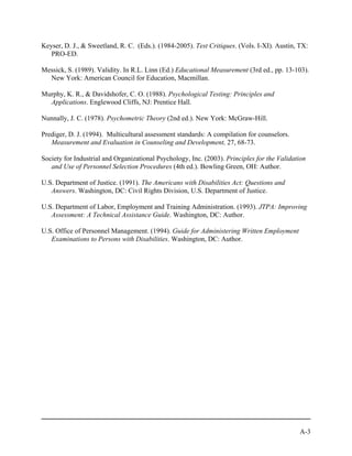 Keyser, D. J., & Sweetland, R. C. (Eds.). (1984-2005). Test Critiques. (Vols. I-XI). Austin, TX:
   PRO-ED.

Messick, S. (1989). Validity. In R.L. Linn (Ed.) Educational Measurement (3rd ed., pp. 13-103).
  New York: American Council for Education, Macmillan.

Murphy, K. R., & Davidshofer, C. O. (1988). Psychological Testing: Principles and
  Applications. Englewood Cliffs, NJ: Prentice Hall.

Nunnally, J. C. (1978). Psychometric Theory (2nd ed.). New York: McGraw-Hill.

Prediger, D. J. (1994). Multicultural assessment standards: A compilation for counselors.
   Measurement and Evaluation in Counseling and Development, 27, 68-73.

Society for Industrial and Organizational Psychology, Inc. (2003). Principles for the Validation
   and Use of Personnel Selection Procedures (4th ed.). Bowling Green, OH: Author.

U.S. Department of Justice. (1991). The Americans with Disabilities Act: Questions and
   Answers. Washington, DC: Civil Rights Division, U.S. Department of Justice.

U.S. Department of Labor, Employment and Training Administration. (1993). JTPA: Improving
   Assessment: A Technical Assistance Guide. Washington, DC: Author.

U.S. Office of Personnel Management. (1994). Guide for Administering Written Employment
   Examinations to Persons with Disabilities. Washington, DC: Author.




                                                                                             A-3
 