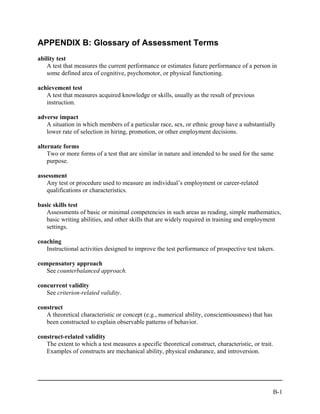 APPENDIX B: Glossary of Assessment Terms
ability test
   A test that measures the current performance or estimates future performance of a person in
   some defined area of cognitive, psychomotor, or physical functioning.

achievement test
   A test that measures acquired knowledge or skills, usually as the result of previous
   instruction.

adverse impact
   A situation in which members of a particular race, sex, or ethnic group have a substantially
   lower rate of selection in hiring, promotion, or other employment decisions.

alternate forms
    Two or more forms of a test that are similar in nature and intended to be used for the same
    purpose.

assessment
   Any test or procedure used to measure an individual’s employment or career-related
   qualifications or characteristics.

basic skills test
   Assessments of basic or minimal competencies in such areas as reading, simple mathematics,
   basic writing abilities, and other skills that are widely required in training and employment
   settings.

coaching
   Instructional activities designed to improve the test performance of prospective test takers.

compensatory approach
   See counterbalanced approach.

concurrent validity
   See criterion-related validity.

construct
   A theoretical characteristic or concept (e.g., numerical ability, conscientiousness) that has
   been constructed to explain observable patterns of behavior.

construct-related validity
   The extent to which a test measures a specific theoretical construct, characteristic, or trait.
   Examples of constructs are mechanical ability, physical endurance, and introversion.




                                                                                                   B-1
 