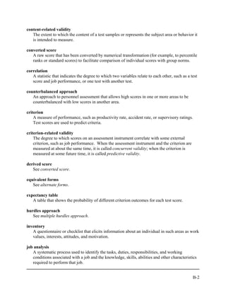 content-related validity
   The extent to which the content of a test samples or represents the subject area or behavior it
   is intended to measure.

converted score
   A raw score that has been converted by numerical transformation (for example, to percentile
   ranks or standard scores) to facilitate comparison of individual scores with group norms.

correlation
   A statistic that indicates the degree to which two variables relate to each other, such as a test
   score and job performance, or one test with another test.

counterbalanced approach
   An approach to personnel assessment that allows high scores in one or more areas to be
   counterbalanced with low scores in another area.

criterion
    A measure of performance, such as productivity rate, accident rate, or supervisory ratings.
    Test scores are used to predict criteria.

criterion-related validity
    The degree to which scores on an assessment instrument correlate with some external
    criterion, such as job performance. When the assessment instrument and the criterion are
    measured at about the same time, it is called concurrent validity; when the criterion is
    measured at some future time, it is called predictive validity.

derived score
   See converted score.

equivalent forms
   See alternate forms.

expectancy table
   A table that shows the probability of different criterion outcomes for each test score.

hurdles approach
   See multiple hurdles approach.

inventory
   A questionnaire or checklist that elicits information about an individual in such areas as work
   values, interests, attitudes, and motivation.

job analysis
   A systematic process used to identify the tasks, duties, responsibilities, and working
   conditions associated with a job and the knowledge, skills, abilities and other characteristics
   required to perform that job.


                                                                                                 B-2
 