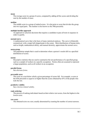 mean
  The average score in a group of scores, computed by adding all the scores and dividing the
  sum by the number of cases.

median
  The middle score in a group of ranked scores. It is the point or score that divides the group
  into two equal parts. The median is also known as the 50th percentile.

multiple hurdles approach
  An approach to selection decisions that requires a candidate to pass all tests in sequence in
  order to qualify.

normal curve
   A mathematical curve that is the basis of many statistical analyses. The curve is bilaterally
   symmetrical, with a single bell-shaped peak in the center. Most distributions of human traits,
   such as height, mathematical ability, and manual dexterity, approximate the normal curve.

norm group
   The population sample that is used to determine where a person’s results fall in a specified
   distribution of scores.

norms
   Descriptive statistics that are used to summarize the test performance of a specified group,
   such as a sample of workers in a specific occupation. Norms often are assumed to represent
   a larger population, such as all workers in an occupation.

parallel forms
   See alternate forms.

percentile score
   The score on a test below which a given percentage of scores fall. For example, a score at
   the 65th percentile is equal to or higher than the scores obtained by 65% of the people who
   took the test.

predictive validity
   See criterion-related validity.

rank ordering
   The process of ranking individuals based on their relative test scores, from the highest to the
   lowest score.

raw score
   The obtained score on a test, usually determined by counting the number of correct answers.




                                                                                               B-3
 