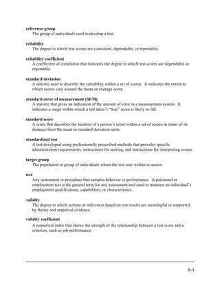 reference group
    The group of individuals used to develop a test.

reliability
    The degree to which test scores are consistent, dependable, or repeatable.

reliability coefficient
    A coefficient of correlation that indicates the degree to which test scores are dependable or
    repeatable.

standard deviation
   A statistic used to describe the variability within a set of scores. It indicates the extent to
   which scores vary around the mean or average score.

standard error of measurement (SEM)
   A statistic that gives an indication of the amount of error in a measurement system. It
   indicates a range within which a test taker’s “true” score is likely to fall.

standard score
   A score that describes the location of a person’s score within a set of scores in terms of its
   distance from the mean in standard deviation units.

standardized test
   A test developed using professionally prescribed methods that provides specific
   administration requirements, instructions for scoring, and instructions for interpreting scores.

target group
   The population or group of individuals whom the test user wishes to assess.

test
    Any instrument or procedure that samples behavior or performance. A personnel or
    employment test is the general term for any assessment tool used to measure an individual’s
    employment qualifications, capabilities, or characteristics.

validity
    The degree to which actions or inferences based on test results are meaningful or supported
    by theory and empirical evidence.

validity coefficient
    A numerical index that shows the strength of the relationship between a test score and a
    criterion, such as job performance.




                                                                                                     B-4
 