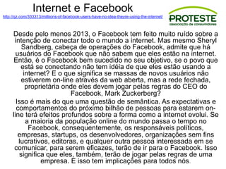 Internet e Facebook
http://qz.com/333313/milliions-of-facebook-users-have-no-idea-theyre-using-the-internet/
Desde pelo menos 2013, o Facebook tem feito muito ruído sobre a
intenção de conectar todo o mundo a internet. Mas mesmo Sheryl
Sandberg, cabeça de operações do Facebook, admite que há
usuários do Facebook que não sabem que eles estão na internet.
Então, é o Facebook bem sucedido no seu objetivo, se o povo que
está se conectando não tem idéia de que eles estão usando a
internet? E o que significa se massas de novos usuários não
estiverem on-line através da web aberta, mas a rede fechada,
proprietária onde eles devem jogar pelas regras do CEO do
Facebook, Mark Zuckerberg?
Isso é mais do que uma questão de semântica. As expectativas e
comportamentos do próximo bilhão de pessoas para estarem on-
line terá efeitos profundos sobre a forma como a internet evolui. Se
a maioria da população online do mundo passa o tempo no
Facebook, consequentemente, os responsáveis ​​políticos,
empresas, startups, os desenvolvedores, organizações sem fins
lucrativos, editoras, e qualquer outra pessoa interessada em se
comunicar, para serem eficazes, terão de ir para o Facebook. Isso
significa que eles, também, terão de jogar pelas regras de uma
empresa. E isso tem implicações para todos nós.
 