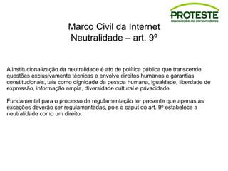 Marco Civil da Internet
Neutralidade – art. 9º
A institucionalização da neutralidade é ato de política pública que transcende
questões exclusivamente técnicas e envolve direitos humanos e garantias
constitucionais, tais como dignidade da pessoa humana, igualdade, liberdade de
expressão, informação ampla, diversidade cultural e privacidade.
Fundamental para o processo de regulamentação ter presente que apenas as
exceções deverão ser regulamentadas, pois o caput do art. 9º estabelece a
neutralidade como um direito.
 