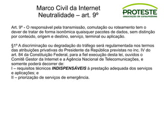 Art. 9º - O responsável pela transmissão, comutação ou roteamento tem o
dever de tratar de forma isonômica quaisquer pacotes de dados, sem distinção
por conteúdo, origem e destino, serviço, terminal ou aplicação.
§1º A discriminação ou degradação do tráfego será regulamentada nos termos
das atribuições privativas do Presidente da República previstas no inc. IV do
art. 84 da Constituição Federal, para a fiel execução desta lei, ouvidos o
Comitê Gestor da Internet e a Agência Nacional de Telecomunicações, e
somente poderá decorrer de:
I – requisitos técnicos INDISPENSÁVEIS à prestação adequada dos serviços
e aplicações; e
II – priorização de serviços de emergência.
Marco Civil da Internet
Neutralidade – art. 9º
 