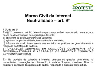 Marco Civil da Internet
Neutralidade – art. 9º
§ 2º, do art. 9º
E o § 2º, do mesmo art. 9º, determina que o responsável mencionado no caput, nos
casos de discriminação ou degradação deverão:
a) absterem-se de causar dano aos usuários;
b) agir com proporcionalidade, transparência e isonomia;
c) informar de modo transparente aos usuários as práticas de gerenciamento e
mitigação do tráfego de dados e
d) OFERECER SERVIÇOS EM CONDIÇÕES COMERCIAIS NÃO
DISCRIMINATÓRIAS E ABSTER-SE DE PRATICAR CONDUTAS
ANTICONCORRENCIAIS.
§3º Na provisão de conexão à internet, onerosa ou gratuita, bem como na
transmissão, comutação ou roteamento, é vedado bloquear, monitorar, filtrar ou
analisar o conteúdo dos pacotes de dados, respeitado o disposto neste artigo.
 