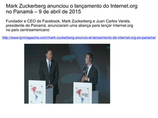 http://www.tynmagazine.com/mark-zuckerberg-anuncio-el-lanzamiento-de-internet-org-en-panama/
Mark Zuckerberg anunciou o lançamento do Internet.org
no Panamá – 9 de abril de 2015
Fundador e CEO do Facebook, Mark Zuckerberg e Juan Carlos Varela,
presidente do Panamá, anunciaram uma aliança para lançar Internet.org
no país centroamericano
 