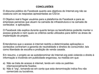 O discurso público do Facebook quanto aos objetivos do Internet.org não se
coaduna com as respostas apresentadas ao CGI.br.
O Objetivo real é fisgar usuários para a plataforma do Facebook e para as
empresas parceiras que atuam na camada de infraestrutura e na camada de
conteúdos e aplicações.
O Facebook não explica durante quanto tempo os beneficiários poderão manter o
acesso gratuito e nem quais os critérios serão utilizados para definir as áreas de
implantação do projeto.
Entendemos que o acesso à internet restrito a determinadas aplicações e
conteúdos contrariam a garantia de neutralidade e direitos do consumidor, tais
como liberdade de escolha e proibição de venda casada.
Em resumo, o projeto ao se autodenominar de Internet.org está violando o direito à
informação e incidindo em publicidade enganosa, na medida em que:
a)  Não se trata de acesso à internet, tendo em vista os padrões
internacionalmente fixados;
b)  Não é “org”, tomando-se em conta que esta denominação indica fins não
comerciais ou lucrativos.
CONCLUSÕES
 