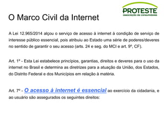 O Marco Civil da Internet
A Lei 12.965/2014 alçou o serviço de acesso à internet à condição de serviço de
interesse público essencial, pois atribuiu ao Estado uma série de poderes/deveres
no sentido de garantir o seu acesso (arts. 24 e seg. do MCI e art. 9º, CF).
Art. 1º - Esta Lei estabelece princípios, garantias, direitos e deveres para o uso da
internet no Brasil e determina as diretrizes para a atuação da União, dos Estados,
do Distrito Federal e dos Municípios em relação à matéria.
Art. 7º - O acesso à internet é essencial ao exercício da cidadania, e
ao usuário são assegurados os seguintes direitos:
 