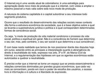 O Internet.org é uma versão atual de colonialismo; é uma estratégia para
apropriação deste novo meio de produção que é a internet, com vistas a ampliar o
máximo possível a mais valia sobre este novo modo de produção.
A natureza do sistema capitalista é o capital subordinar a seu interesse todo
segmento produtivo.
Ocorre que o resultado do desenvolvimento das relações sociais nesse contexto
dão forma a estrutura econômica da sociedade, que é a base objetiva sobre a qual
se levanta a superestrutura jurídica e política e à qual correspondem determinadas
formas de consciência social.
Ou seja, “o modo de produção da vida material condiciona o processo da vida
social, política e espiritual em geral. Não é a consciência do homem que determina
o seu ser, mas, pelo contrário, o seu ser social é que determina a sua consciência”.
É com base nesta realidade que temos de nos posicionar diante das disputas hoje
em curso, estando entre as principais a interpretação quanto à abrangência do
direito à neutralidade da rede, expresso nos arts. 3º e 9º, do Marco Civil da
Internet, e a regulamentação das hipóteses em que os agentes econômicos estão
autorizados a quebrar a neutralidade.
É preciso evitar que a internet se torne um espaço que se presta essencialmente a
relações comerciais dominadas por grandes grupos econômicos, que cada vez
mais se concentram, pondo em risco o poder de escolha dos usuários, o acesso
livre à informação e à cultura e à liberdade de expressão.
 