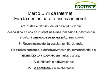 Marco Civil da Internet
Fundamentos para o uso da internet
Art. 2º da Lei 12.965, de 23 de abril de 2014:
A disciplina do uso da internet no Brasil tem como fundamento o
respeito à LIBERDADE DE EXPRESSÃO, BEM COMO;
I - Reconhecimento da escala mundial da rede;
II - Os direitos humanos, o desenvolvimento da personalidade e o
EXERCÍCIO DA CIDADANIA em meios digitais;
III - A pluralidade e a diversidade;
IV - A ABERTURA e a colaboração;
 