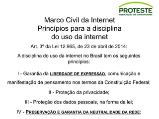 Marco Civil da Internet
Princípios para a disciplina
do uso da internet
Art. 3º da Lei 12.965, de 23 de abril de 2014:
A disciplina do uso da internet no Brasil tem os seguintes
princípios:
I - Garantia da LIBERDADE DE EXPRESSÃO, comunicação e
manifestação de pensamento nos termos da Constituição Federal;
II - Proteção da privacidade;
III - Proteção dos dados pessoais, na forma da lei;
IV - PRESERVAÇÃO E GARANTIA DA NEUTRALIDADE DA REDE;
 