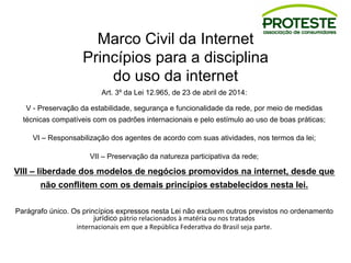 Marco Civil da Internet
Princípios para a disciplina
do uso da internet
Art. 3º da Lei 12.965, de 23 de abril de 2014:
V - Preservação da estabilidade, segurança e funcionalidade da rede, por meio de medidas
técnicas compatíveis com os padrões internacionais e pelo estímulo ao uso de boas práticas;
VI – Responsabilização dos agentes de acordo com suas atividades, nos termos da lei;
VII – Preservação da natureza participativa da rede;
VIII – liberdade dos modelos de negócios promovidos na internet, desde que
não conflitem com os demais princípios estabelecidos nesta lei.
Parágrafo único. Os princípios expressos nesta Lei não excluem outros previstos no ordenamento
jurídico pátrio	
  relacionados	
  à	
  matéria	
  ou	
  nos	
  tratados	
  
internacionais	
  em	
  que	
  a	
  República	
  Federa8va	
  do	
  Brasil	
  seja	
  parte.
 