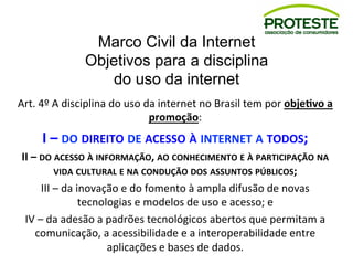 Marco Civil da Internet
Objetivos para a disciplina
do uso da internet
Art.	
  4º	
  A	
  disciplina	
  do	
  uso	
  da	
  internet	
  no	
  Brasil	
  tem	
  por	
  obje8vo	
  a	
  
promoção:	
  
I	
  –	
  DO	
  DIREITO	
  DE	
  ACESSO	
  À	
  INTERNET	
  A	
  TODOS;	
  
II	
  –	
  DO	
  ACESSO	
  À	
  INFORMAÇÃO,	
  AO	
  CONHECIMENTO	
  E	
  À	
  PARTICIPAÇÃO	
  NA	
  
VIDA	
  CULTURAL	
  E	
  NA	
  CONDUÇÃO	
  DOS	
  ASSUNTOS	
  PÚBLICOS;	
  
III	
  –	
  da	
  inovação	
  e	
  do	
  fomento	
  à	
  ampla	
  difusão	
  de	
  novas	
  
tecnologias	
  e	
  modelos	
  de	
  uso	
  e	
  acesso;	
  e	
  
IV	
  –	
  da	
  adesão	
  a	
  padrões	
  tecnológicos	
  abertos	
  que	
  permitam	
  a	
  
comunicação,	
  a	
  acessibilidade	
  e	
  a	
  interoperabilidade	
  entre	
  
aplicações	
  e	
  bases	
  de	
  dados.	
  
 