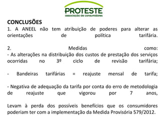 CONCLUSÕES 
1. A ANEEL não tem atribuição de poderes para alterar as 
orientações de política tarifária. 
2. Medidas como: 
- As alterações na distribuição dos custos de prestação dos serviços 
ocorridas no 3º ciclo de revisão tarifária; 
- Bandeiras tarifárias = reajuste mensal de tarifa; 
- Negativa de adequação da tarifa por conta do erro de metodologia 
de reajuste que vigorou por 7 anos, 
Levam à perda dos possíveis benefícios que os consumidores 
poderiam ter com a implementação da Medida Provisória 579/2012. 
 