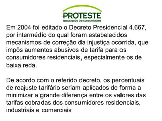 Em 2004 foi editado o Decreto Presidencial 4.667, 
por intermédio do qual foram estabelecidos 
mecanismos de correção da injustiça ocorrida, que 
impôs aumentos abusivos de tarifa para os 
consumidores residenciais, especialmente os de 
baixa reda. 
De acordo com o referido decreto, os percentuais 
de reajuste tarifário seriam aplicados de forma a 
minimizar a grande diferença entre os valores das 
tarifas cobradas dos consumidores residenciais, 
industriais e comerciais 
 