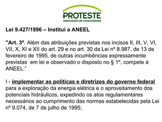 Lei 9.427/1996 – Institui a ANEEL 
"Art. 3º. Além das atribuições previstas nos incisos II, III, V, VI, 
VII, X, XI e XII do art. 29 e no art. 30 da Lei nº 8.987, de 13 de 
fevereiro de 1995, de outras incumbências expressamente 
previstas em lei e observado o disposto no § 1º, compete à 
ANEEL:” 
I - implementar as políticas e diretrizes do governo federal 
para a exploração da energia elétrica e o aproveitamento dos 
potenciais hidráulicos, expedindo os atos regulamentares 
necessários ao cumprimento das normas estabelecidas pela Lei 
nº 9.074, de 7 de julho de 1995; 
 