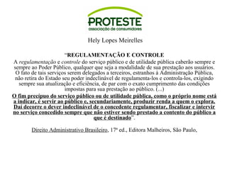 Hely Lopes Meirelles 
“REGULAMENTAÇÃO E CONTROLE 
A regulamentação e controle do serviço público e de utilidade pública caberão sempre e 
sempre ao Poder Público, qualquer que seja a modalidade de sua prestação aos usuários. 
O fato de tais serviços serem delegados a terceiros, estranhos à Administração Pública, 
não retira do Estado seu poder indeclinável de regulamenta-los e controla-los, exigindo 
sempre sua atualização e eficiência, de par com o exato cumprimento das condições 
impostas para sua prestação ao público. (...) 
O fim precípuo do serviço público ou de utilidade pública, como o próprio nome está 
a indicar, é servir ao público e, secundariamente, produzir renda a quem o explora. 
Daí decorre o dever indeclinável de o concedente regulamentar, fiscalizar e intervir 
no serviço concedido sempre que não estiver sendo prestado a contento do público a 
que é destinado”. 
Direito Administrativo Brasileiro, 17ª ed., Editora Malheiros, São Paulo, 
 