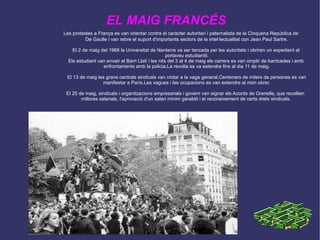 Les protestes a França es van orientar contra el caràcter autoritari i paternalista de la Cinquena República de De Gaulle i van rebre el suport d'importants sectors de la intel·lectualitat con Jean Paul Sartre. El 2 de maig del 1968 la Universitat de Nanterre va ser tancada per les autoritats i obriren un expedient al  portaveu estudiantil. Els estudiant van envair el Barri Llatí i les nits del 3 al 4 de maig els carrers es van omplir de barricades i amb  enfrontaments amb la policia.La revolta es va estendre fins al dia 11 de maig. El 13 de maig les grans centrals sindicals van cridar a la vaga general.Centenars de milers de persones es van manifestar a París.Les vagues i les ocupacions es van estendre al món obrer. El 25 de maig, sindicats i organitzacions empresarials i govern van signar els Acords de Grenelle, que recollien  millores salarials, l'aprovació d'un salari mínim garabtit i el reconeixement de certs drets sindicals. EL MAIG FRANCÉS 
