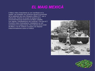 EL MAIG MEXICÀ A Mèxic milers d'estudiants es van manifestar en la capital. Les protestes van continuar davant la proximitat de la celebració del Jocs Olimpers a Mèxic D.F.; per a sufocar-les, l'exèrcit va ocupar el campus de la Universitat Nacional Autònoma de Mèxic (UNAM). 