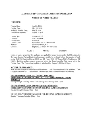 ALCOHOLIC BEVERAGE REGULATION ADMINISTRATION
NOTICE OF PUBLIC HEARING
**RESCIND
Posting Date: April 8, 2016
Petition Date: May 23, 2016
Roll Call Hearing Date: June 6, 2016
Protest Hearing Date: August 3, 2016
License No.: ABRA-102223
Licensee: CW Yards LLC
Trade Name: Whaley’s
License Class: Retailer’s Class “C” Restaurant
Address: 301 Water Street, S.E.
Contact: Stephen J. O’Brien: 202-625-7700
WARD 6 ANC 6D SMD 6D07
Notice is hereby given that this applicant has applied for a new license under the D.C. Alcoholic
Beverage Control Act and that the objectors are entitled to be heard before the granting of such
on the Roll Call Hearing Date at 10:00 am, 4th Floor, 2000 14th
Street, N.W., Washington, DC
20009. Petitions and/or requests to appear before the Board must be filed on or before the
Petition Date. The Protest Hearing Date is scheduled for August 3, 2016 at 1:30pm.
NATURE OF OPERATION
New full-service upscale casual seafood restaurant. Live Entertainment will be provided. Total
Occupancy Load is 71. Two Summer Gardens, one with 32 seats and one with 18 seats.
HOURS OF OPERATION, ALCOHOLIC BEVERAGE
SALES/SERVICE/CONSUMPTION AND LIVE ENTERTAINMENT INSIDE
PREMISES
Sunday through Thursday 10am – 1am, Friday and Saturday 10am – 2am
HOURS OF OPERATION AND ALCOHOLIC BEVERAGE
SALES/SERVICE/CONSUMPTION IN THE TWO SUMMER GARDENS
Sunday through Saturday 10am – 1am
HOURS OF LIVE ENTERTAINMENT FOR THE TWO SUMMER GARDENS
Sunday **through Saturday 10am – 8pm
 