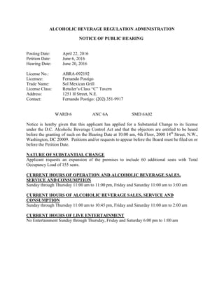 ALCOHOLIC BEVERAGE REGULATION ADMINISTRATION
NOTICE OF PUBLIC HEARING
Posting Date: April 22, 2016
Petition Date: June 6, 2016
Hearing Date: June 20, 2016
License No.: ABRA-092192
Licensee: Fernando Postigo
Trade Name: Sol Mexican Grill
License Class: Retailer’s Class “C” Tavern
Address: 1251 H Street, N.E.
Contact: Fernando Postigo: (202) 351-9917
WARD 6 ANC 6A SMD 6A02
Notice is hereby given that this applicant has applied for a Substantial Change to its license
under the D.C. Alcoholic Beverage Control Act and that the objectors are entitled to be heard
before the granting of such on the Hearing Date at 10:00 am, 4th Floor, 2000 14th
Street, N.W.,
Washington, DC 20009. Petitions and/or requests to appear before the Board must be filed on or
before the Petition Date.
NATURE OF SUBSTANTIAL CHANGE
Applicant requests an expansion of the premises to include 60 additional seats with Total
Occupancy Load of 155 seats.
CURRENT HOURS OF OPERATION AND ALCOHOLIC BEVERAGE SALES,
SERVICE AND CONSUMPTION
Sunday through Thursday 11:00 am to 11:00 pm, Friday and Saturday 11:00 am to 3:00 am
CURRENT HOURS OF ALCOHOLIC BEVERAGE SALES, SERVICE AND
CONSUMPTION
Sunday through Thursday 11:00 am to 10:45 pm, Friday and Saturday 11:00 am to 2:00 am
CURRENT HOURS OF LIVE ENTERTAINMENT
No Entertainment Sunday through Thursday, Friday and Saturday 6:00 pm to 1:00 am
 