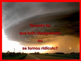 Quando foi que tudo desapareceu ou se tornou ridículo? 