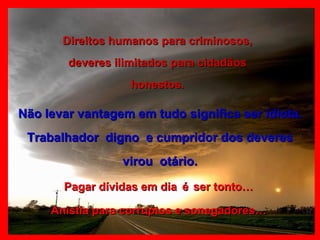 Direitos humanos para criminosos, deveres ilimitados para cidadãos honestos. Não levar vantagem em tudo significa ser idiota. Trabalhador  digno  e cumpridor dos deveres virou  otário. Pagar dívidas em dia   é   ser tonto… Anistia para corruptos e sonegadores… 